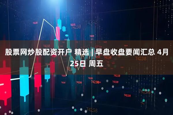 股票网炒股配资开户 精选 | 早盘收盘要闻汇总 4月25日 周五