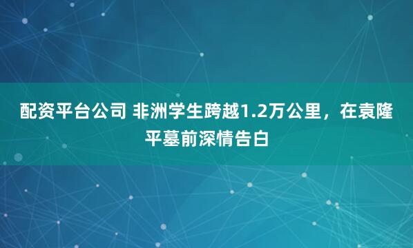 配资平台公司 非洲学生跨越1.2万公里，在袁隆平墓前深情告白