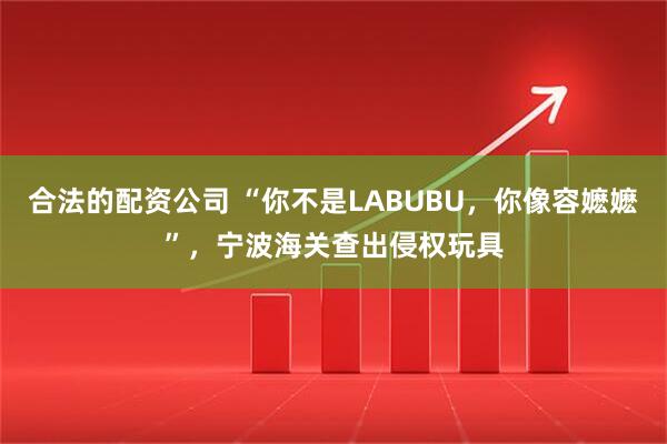 合法的配资公司 “你不是LABUBU，你像容嬷嬷”，宁波海关查出侵权玩具