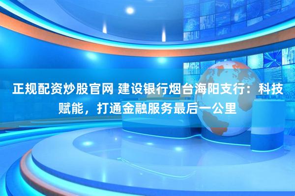 正规配资炒股官网 建设银行烟台海阳支行：科技赋能，打通金融服务最后一公里