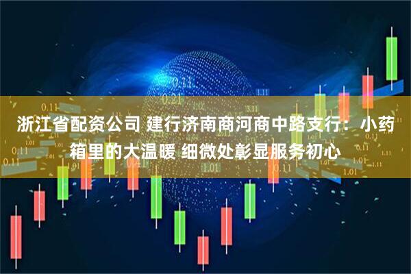 浙江省配资公司 建行济南商河商中路支行：小药箱里的大温暖 细微处彰显服务初心