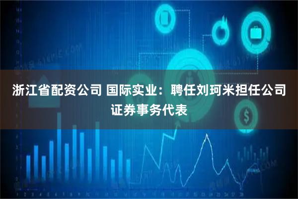 浙江省配资公司 国际实业：聘任刘珂米担任公司证券事务代表