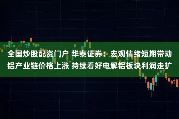 全国炒股配资门户 华泰证券：宏观情绪短期带动铝产业链价格上涨 持续看好电解铝板块利润走扩