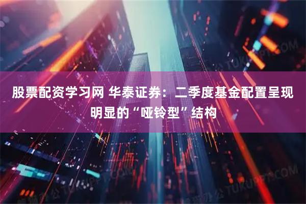 股票配资学习网 华泰证券：二季度基金配置呈现明显的“哑铃型”结构