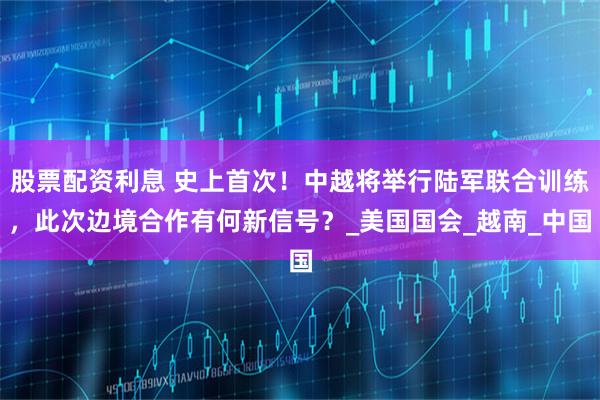 股票配资利息 史上首次！中越将举行陆军联合训练，此次边境合作有何新信号？_美国国会_越南_中国