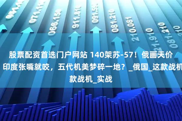 股票配资首选门户网站 140架苏-57！俄画天价馅饼，印度张嘴就咬，五代机美梦碎一地？_俄国_这款战机_实战