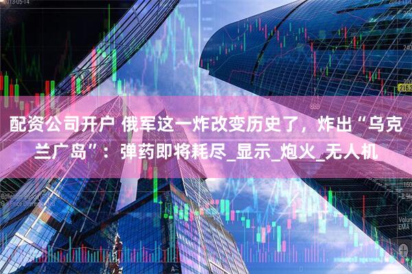 配资公司开户 俄军这一炸改变历史了，炸出“乌克兰广岛”：弹药即将耗尽_显示_炮火_无人机