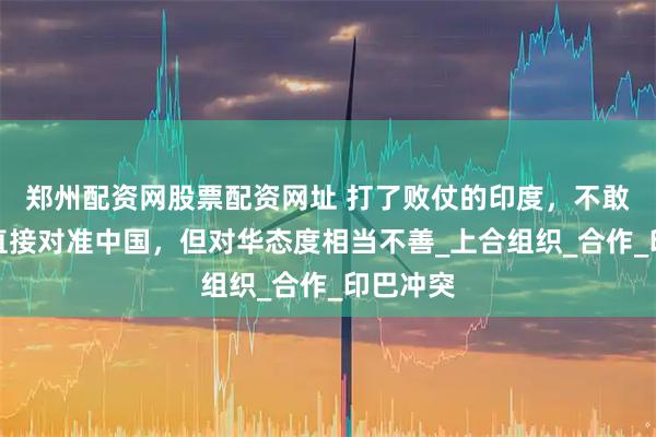 郑州配资网股票配资网址 打了败仗的印度，不敢把矛头直接对准中国，但对华态度相当不善_上合组织_合作_印巴冲突