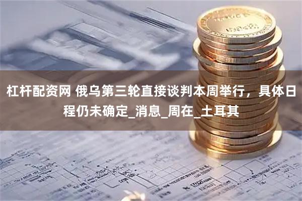 杠杆配资网 俄乌第三轮直接谈判本周举行，具体日程仍未确定_消息_周在_土耳其