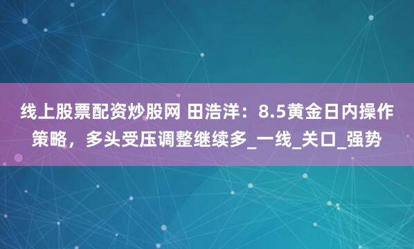 线上股票配资炒股网 田浩洋：8.5黄金日内操作策略，多头受压调整继续多_一线_关口_强势