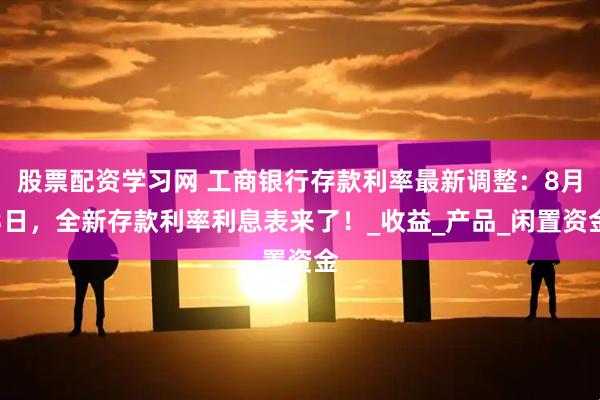 股票配资学习网 工商银行存款利率最新调整：8月3日，全新存款利率利息表来了！_收益_产品_闲置资金