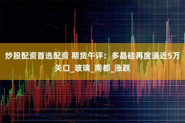 炒股配资首选配资 期货午评：多晶硅再度逼近5万关口_玻璃_南都_涨跌