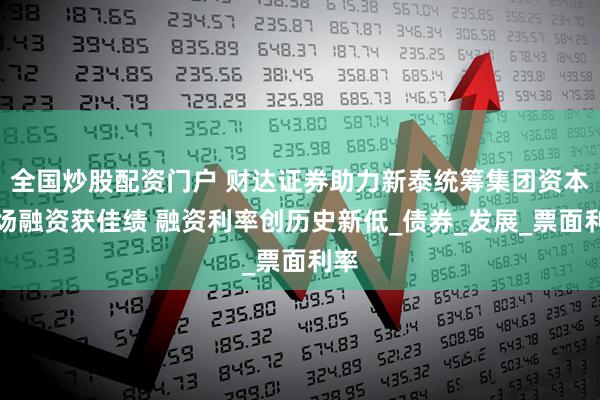 全国炒股配资门户 财达证券助力新泰统筹集团资本市场融资获佳绩 融资利率创历史新低_债券_发展_票面利率