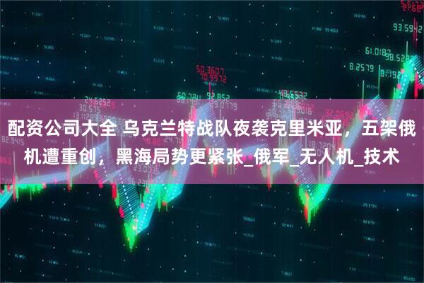 配资公司大全 乌克兰特战队夜袭克里米亚，五架俄机遭重创，黑海局势更紧张_俄军_无人机_技术