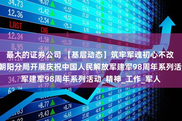 最大的证券公司 【基层动态】筑牢军魂初心不改 红色血脉代代相传 朝阳分局开展庆祝中国人民解放军建军98周年系列活动_精神_工作_军人