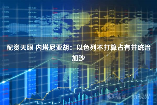 配资天眼 内塔尼亚胡：以色列不打算占有并统治加沙