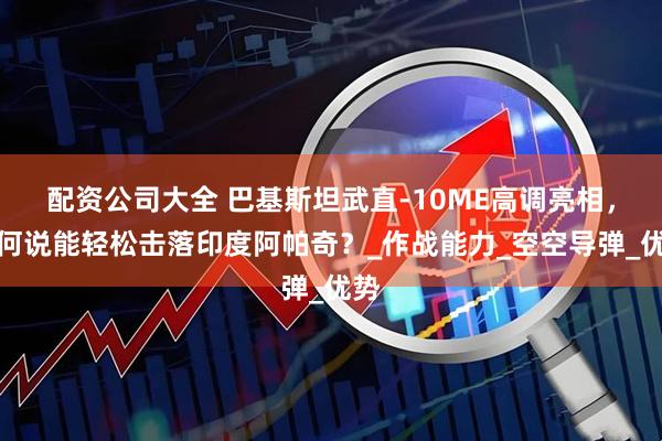 配资公司大全 巴基斯坦武直-10ME高调亮相，为何说能轻松击落印度阿帕奇？_作战能力_空空导弹_优势