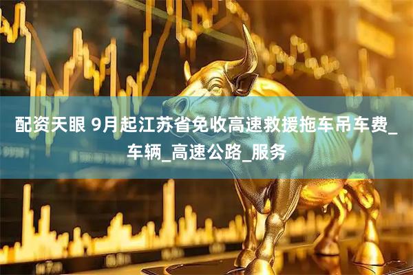 配资天眼 9月起江苏省免收高速救援拖车吊车费_车辆_高速公路_服务