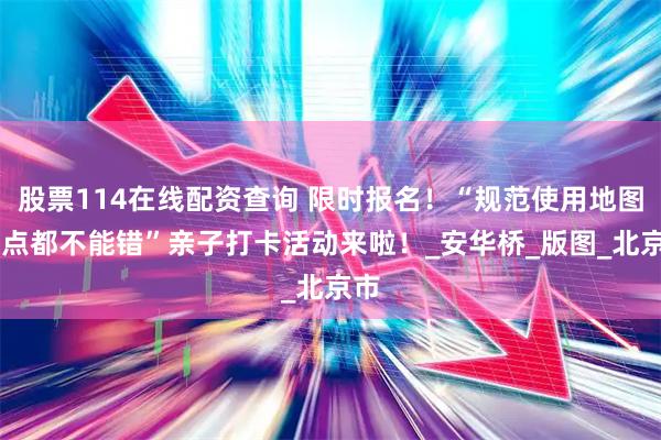 股票114在线配资查询 限时报名！“规范使用地图 一点都不能错”亲子打卡活动来啦！_安华桥_版图_北京市