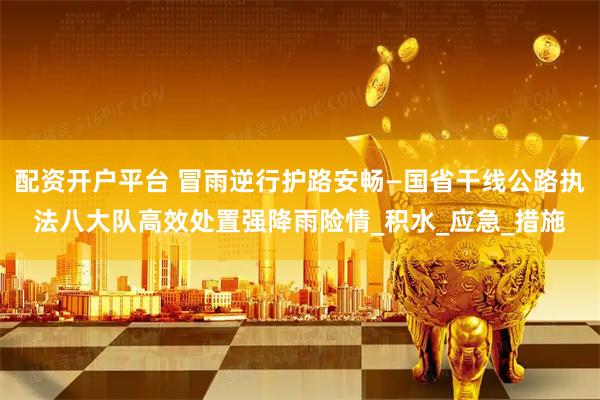 配资开户平台 冒雨逆行护路安畅—国省干线公路执法八大队高效处置强降雨险情_积水_应急_措施