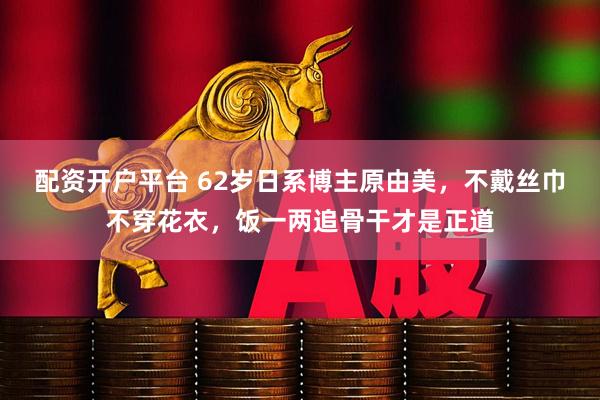 配资开户平台 62岁日系博主原由美，不戴丝巾不穿花衣，饭一两追骨干才是正道