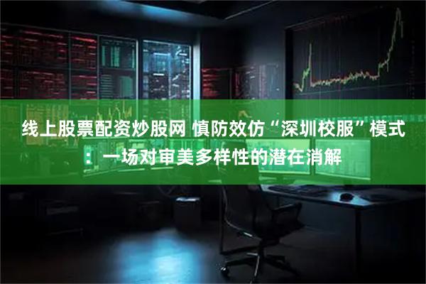 线上股票配资炒股网 慎防效仿“深圳校服”模式：一场对审美多样性的潜在消解