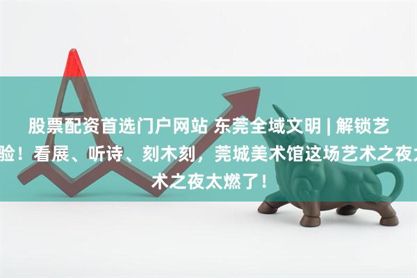 股票配资首选门户网站 东莞全域文明 | 解锁艺术新体验！看展、听诗、刻木刻，莞城美术馆这场艺术之夜太燃了！