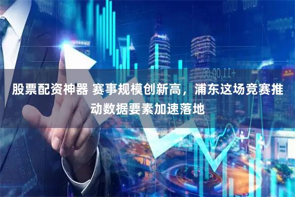 股票配资神器 赛事规模创新高，浦东这场竞赛推动数据要素加速落地