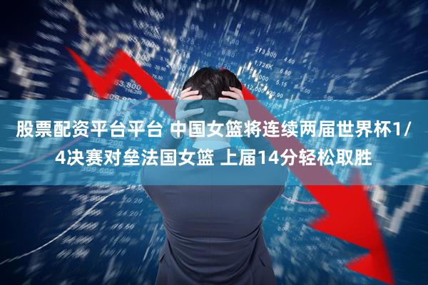股票配资平台平台 中国女篮将连续两届世界杯1/4决赛对垒法国女篮 上届14分轻松取胜