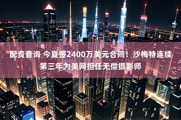 配资查询 今夏签2400万美元合同！沙梅特连续第三年为美网担任无偿摄影师