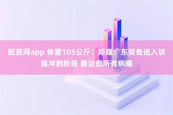 配资网app 体重105公斤！斯媒：东契奇进入训练冲刺阶段 要治愈所有病痛